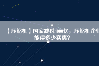 【壓縮機(jī)】國家減稅4000億，壓縮機(jī)企業(yè)能得多少實(shí)惠？