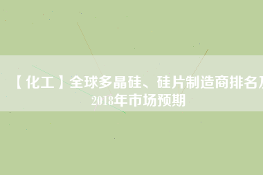 【化工】全球多晶硅、硅片制造商排名及2018年市場(chǎng)預(yù)期