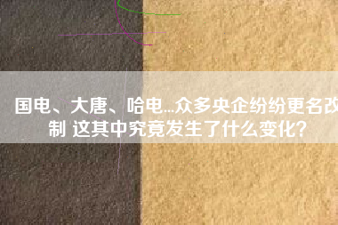 國電、大唐、哈電...眾多央企紛紛更名改制 這其中究竟發(fā)生了什么變化？