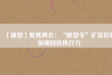 【橡塑】聚焦兩會：“限塑令”擴(kuò)容后要加強(qiáng)回收執(zhí)行力