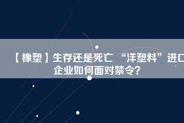 【橡塑】生存還是死亡 “洋塑料”進(jìn)口企業(yè)如何面對禁令？
