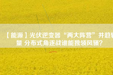 【能源】光伏逆變器“兩大陣營”并趨較量 分布式角逐戰(zhàn)誰能獨領(lǐng)風(fēng)騷？