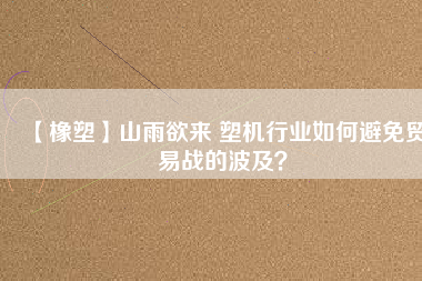 【橡塑】山雨欲來 塑機(jī)行業(yè)如何避免貿(mào)易戰(zhàn)的波及？