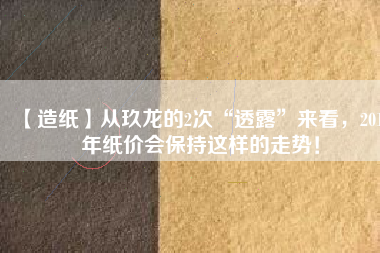 【造紙】從玖龍的2次“透露”來看，2018年紙價會保持這樣的走勢！