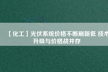 【化工】光伏系統(tǒng)價(jià)格不斷刷新低 技術(shù)升級與價(jià)格戰(zhàn)并存