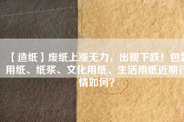 【造紙】廢紙上漲無力，出現(xiàn)下跌！包裝用紙、紙漿、文化用紙、生活用紙近期行情如何？