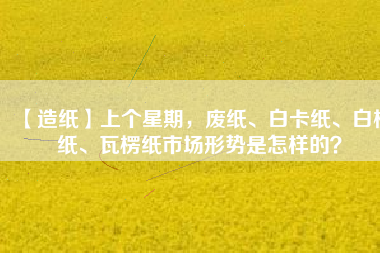 【造紙】上個星期，廢紙、白卡紙、白板紙、瓦楞紙市場形勢是怎樣的？