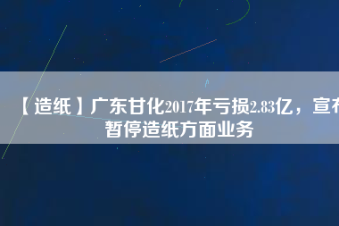 【造紙】廣東甘化2017年虧損2.83億，宣布暫停造紙方面業(yè)務(wù)