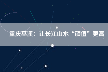 重慶巫溪:讓長江山水“顏值”更高