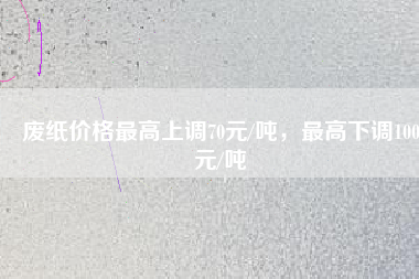 廢紙價格最高上調(diào)70元/噸，最高下調(diào)100元/噸