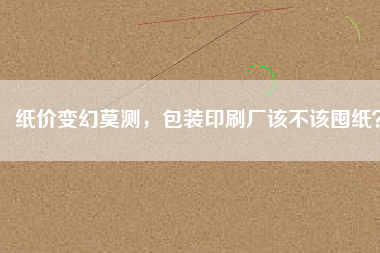 紙價變幻莫測，包裝印刷廠該不該囤紙？