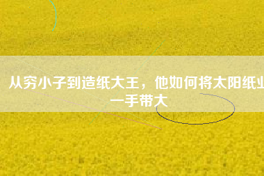 從窮小子到造紙大王，他如何將太陽紙業(yè)一手帶大