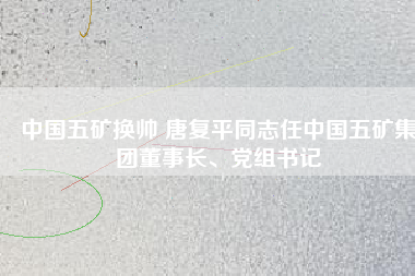 中國五礦換帥 唐復(fù)平同志任中國五礦集團(tuán)董事長、黨組書記