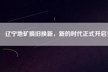 遼寧地礦摘舊換新，新的時代正式開啟！