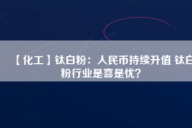 【化工】鈦白粉：人民幣持續(xù)升值 鈦白粉行業(yè)是喜是憂？