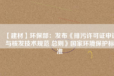 【建材】環(huán)保部：發(fā)布《排污許可證申請與核發(fā)技術規(guī)范 總則》國家環(huán)境保護標準