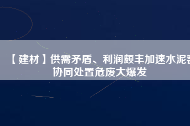 【建材】供需矛盾、利潤頗豐加速水泥窯協(xié)同處置危廢大爆發(fā)