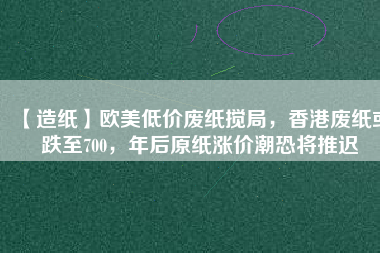 【造紙】歐美低價廢紙攪局，香港廢紙或跌至700，年后原紙漲價潮恐將推遲