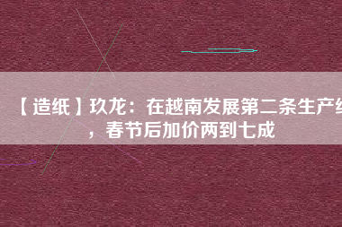 【造紙】玖龍：在越南發(fā)展第二條生產(chǎn)線，春節(jié)后加價(jià)兩到七成