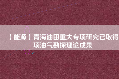 【能源】青海油田重大專(zhuān)項(xiàng)研究已取得5項(xiàng)油氣勘探理論成果