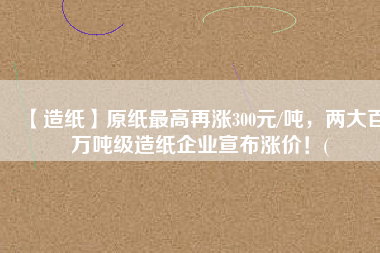 【造紙】原紙最高再漲300元/噸，兩大百萬噸級造紙企業(yè)宣布漲價！(
