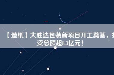 【造紙】大勝達包裝新項目開工奠基，投資總額超8.3億元！