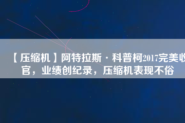 【壓縮機】阿特拉斯·科普柯2017完美收官，業(yè)績創(chuàng)紀錄，壓縮機表現(xiàn)不俗