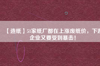 【造紙】51家紙廠都在上漲廢紙價，下游企業(yè)又要受到暴擊！
