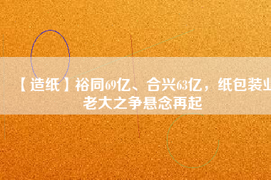 【造紙】裕同69億、合興63億，紙包裝業(yè)老大之爭(zhēng)懸念再起