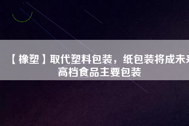 【橡塑】取代塑料包裝，紙包裝將成未來高檔食品主要包裝