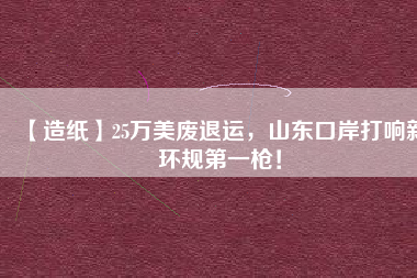 【造紙】25萬美廢退運(yùn)，山東口岸打響新環(huán)規(guī)第一槍！
