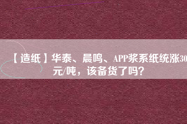【造紙】華泰、晨鳴、APP漿系紙統(tǒng)漲300元/噸，該備貨了嗎？