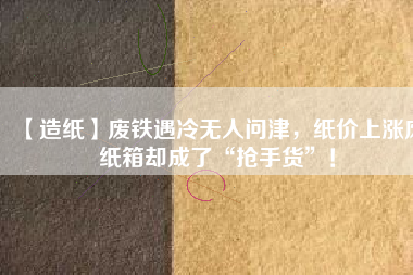 【造紙】廢鐵遇冷無人問津，紙價上漲廢紙箱卻成了“搶手貨”！