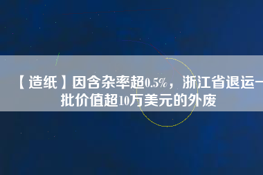【造紙】因含雜率超0.5%，浙江省退運(yùn)一批價(jià)值超10萬(wàn)美元的外廢