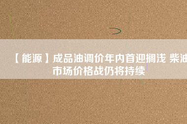【能源】成品油調(diào)價年內(nèi)首迎擱淺 柴油市場價格戰(zhàn)仍將持續(xù)