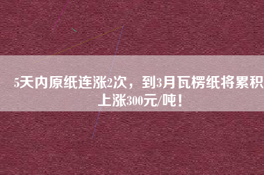 5天內(nèi)原紙連漲2次，到3月瓦楞紙將累積上漲300元/噸！