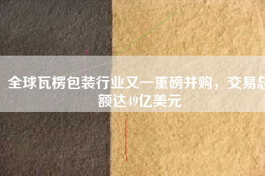 全球瓦楞包裝行業(yè)又一重磅并購(gòu)，交易總額達(dá)49億美元