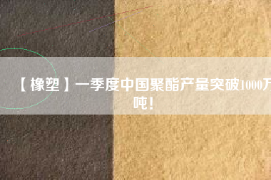 【橡塑】一季度中國聚酯產(chǎn)量突破1000萬噸！