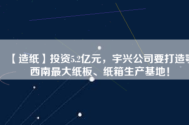 【造紙】投資5.2億元，宇興公司要打造鄂西南最大紙板、紙箱生產(chǎn)基地！