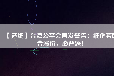 【造紙】臺灣公平會再發(fā)警告：紙企若聯(lián)合漲價，必嚴(yán)懲！