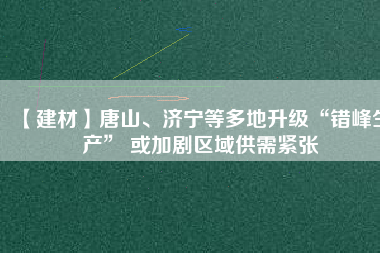 【建材】唐山、濟(jì)寧等多地升級(jí)“錯(cuò)峰生產(chǎn)” 或加劇區(qū)域供需緊張