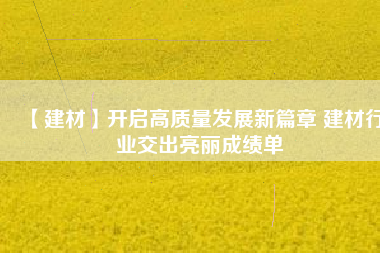 【建材】開(kāi)啟高質(zhì)量發(fā)展新篇章 建材行業(yè)交出亮麗成績(jī)單