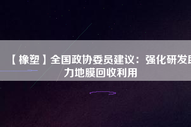 【橡塑】全國政協(xié)委員建議:強化研發(fā)助力地膜回收利用