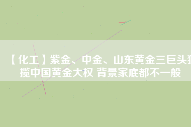 【化工】紫金、中金、山東黃金三巨頭獨(dú)攬中國(guó)黃金大權(quán) 背景家底都不一般