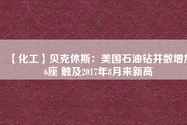 【化工】貝克休斯：美國(guó)石油鉆井?dāng)?shù)增加6座 觸及2017年8月來新高