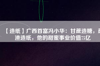 【造紙】廣西首富馮小華：甘蔗造糖，蔗渣造紙，他的甜蜜事業(yè)價(jià)值75億