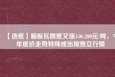 【造紙】箱板瓦楞紙又漲150-200元/噸，今年紙價走勢特殊或出現(xiàn)獨立行情