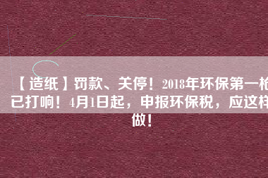【造紙】罰款、關(guān)停！2018年環(huán)保第一槍已打響！4月1日起，申報環(huán)保稅，應(yīng)這樣做！