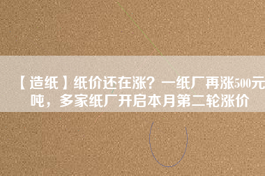 【造紙】紙價還在漲？一紙廠再漲500元/噸，多家紙廠開啟本月第二輪漲價