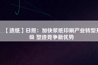 【造紙】日照：加快漿紙印刷產(chǎn)業(yè)轉(zhuǎn)型升級 塑造競爭新優(yōu)勢